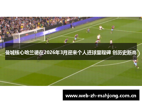 曼城核心哈兰德在2026年3月迎来个人进球里程碑 创历史新高 曼城核心哈兰德在2026年3月迎来个人进球里程碑 创历史新高